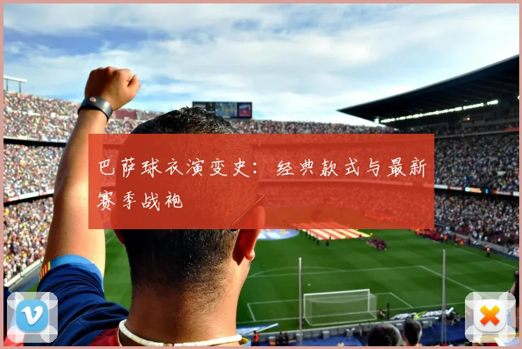 巴萨球衣演变史:经典款式与最新赛季战袍