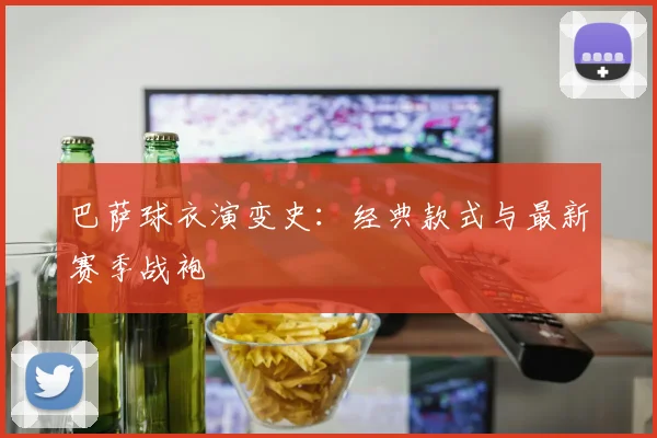 巴萨球衣演变史：经典款式与最新赛季战袍