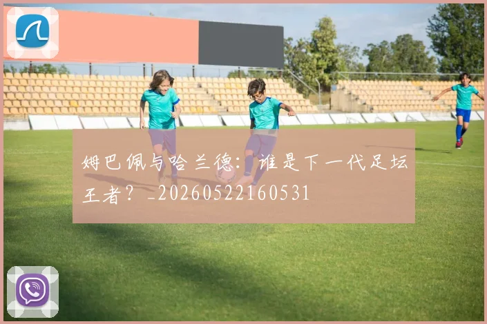 姆巴佩与哈兰德:谁是下一代足坛王者?_20260522160531
