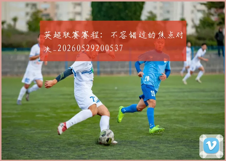 英超联赛赛程：不容错过的焦点对决_20260529200537